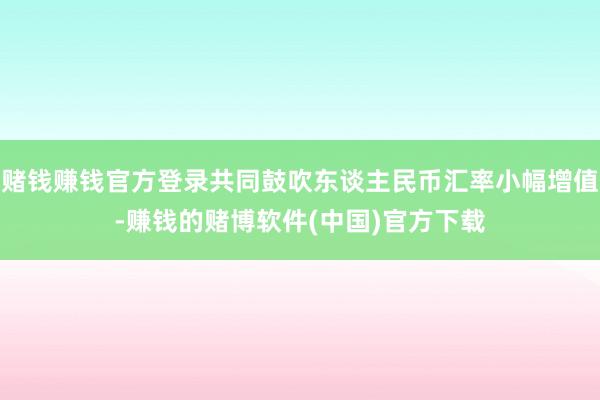 赌钱赚钱官方登录共同鼓吹东谈主民币汇率小幅增值-赚钱的赌博软件(中国)官方下载