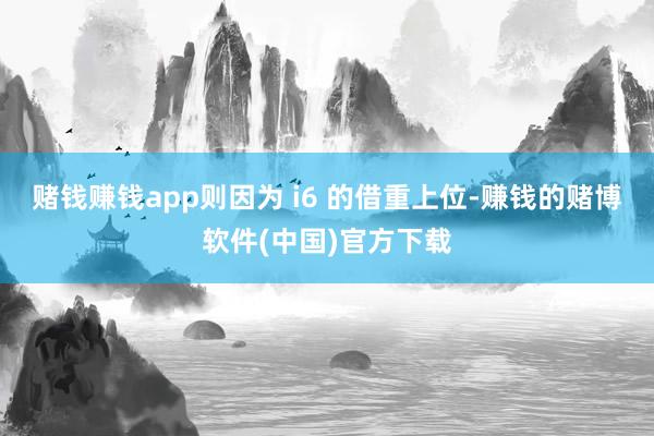 赌钱赚钱app则因为 i6 的借重上位-赚钱的赌博软件(中国)官方下载