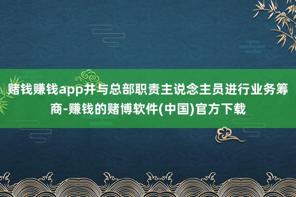 赌钱赚钱app并与总部职责主说念主员进行业务筹商-赚钱的赌博软件(中国)官方下载