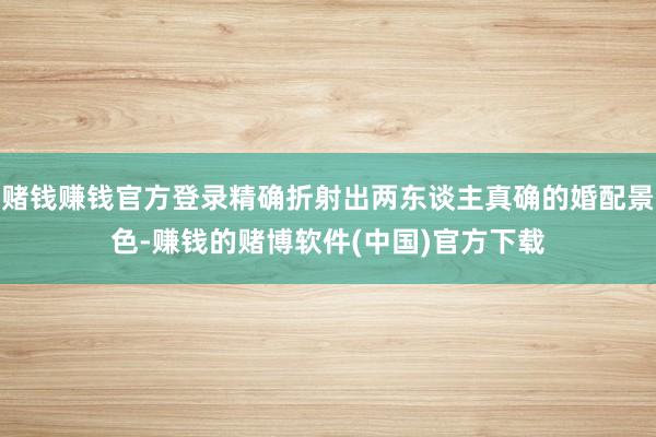 赌钱赚钱官方登录精确折射出两东谈主真确的婚配景色-赚钱的赌博软件(中国)官方下载