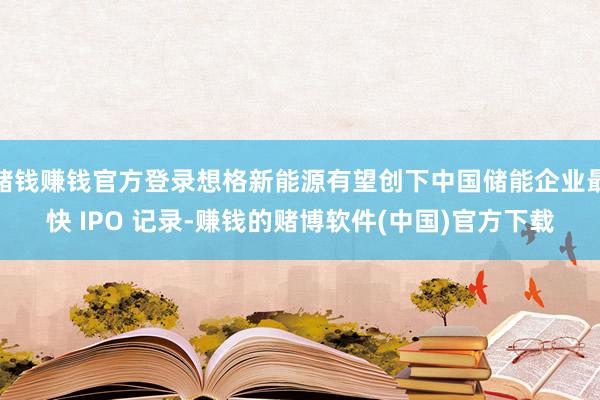 赌钱赚钱官方登录想格新能源有望创下中国储能企业最快 IPO 记录-赚钱的赌博软件(中国)官方下载