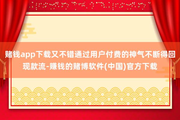 赌钱app下载又不错通过用户付费的神气不断得回现款流-赚钱的赌博软件(中国)官方下载