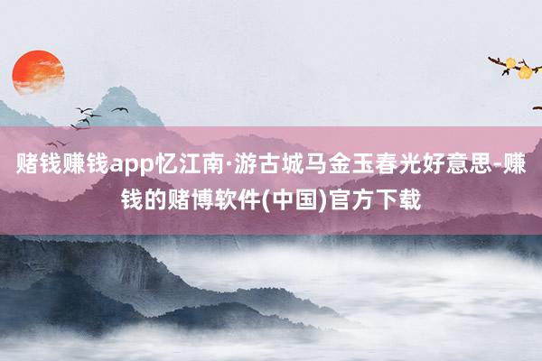 赌钱赚钱app忆江南·游古城马金玉春光好意思-赚钱的赌博软件(中国)官方下载