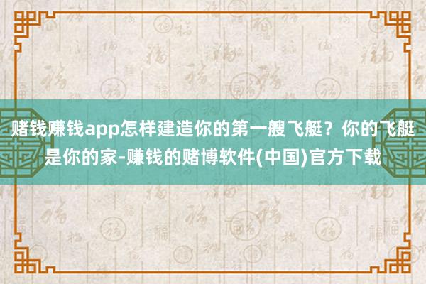 赌钱赚钱app怎样建造你的第一艘飞艇？你的飞艇是你的家-赚钱的赌博软件(中国)官方下载