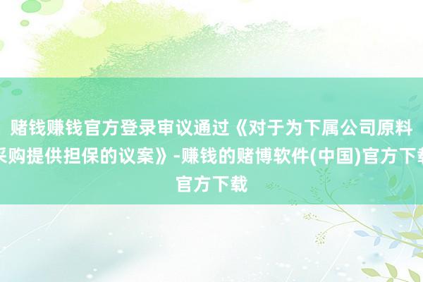 赌钱赚钱官方登录审议通过《对于为下属公司原料采购提供担保的议案》-赚钱的赌博软件(中国)官方下载