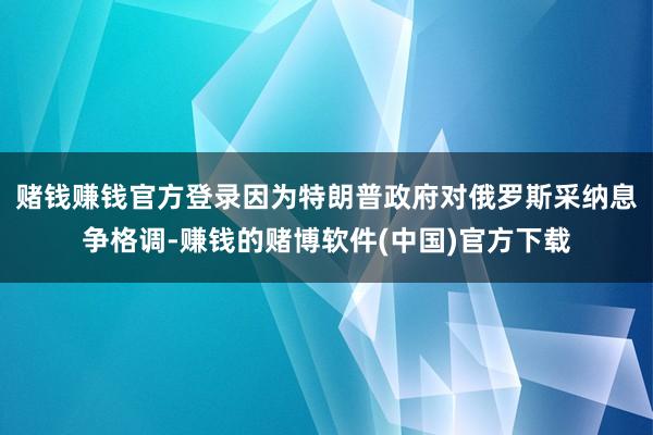 赌钱赚钱官方登录因为特朗普政府对俄罗斯采纳息争格调-赚钱的赌博软件(中国)官方下载