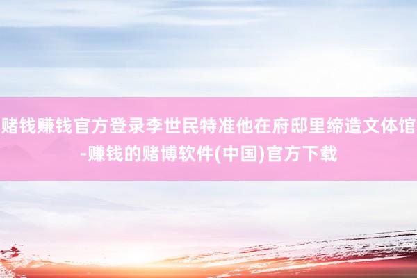 赌钱赚钱官方登录李世民特准他在府邸里缔造文体馆-赚钱的赌博软件(中国)官方下载