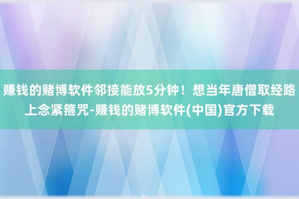 赚钱的赌博软件邻接能放5分钟！想当年唐僧取经路上念紧箍咒-赚钱的赌博软件(中国)官方下载