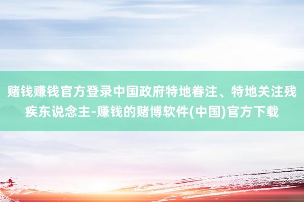 赌钱赚钱官方登录中国政府特地眷注、特地关注残疾东说念主-赚钱的赌博软件(中国)官方下载