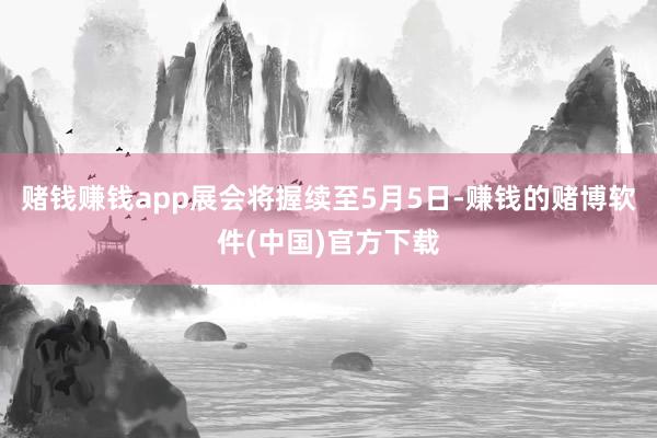 赌钱赚钱app展会将握续至5月5日-赚钱的赌博软件(中国)官方下载