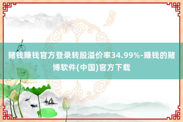 赌钱赚钱官方登录转股溢价率34.99%-赚钱的赌博软件(中国)官方下载