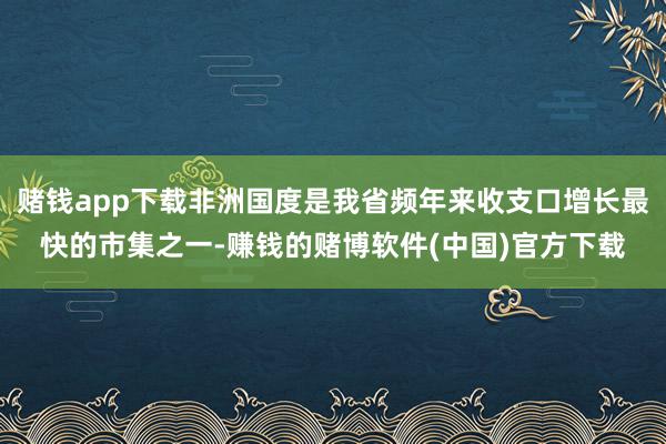 赌钱app下载非洲国度是我省频年来收支口增长最快的市集之一-赚钱的赌博软件(中国)官方下载