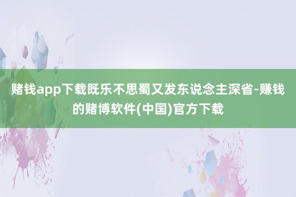 赌钱app下载既乐不思蜀又发东说念主深省-赚钱的赌博软件(中国)官方下载