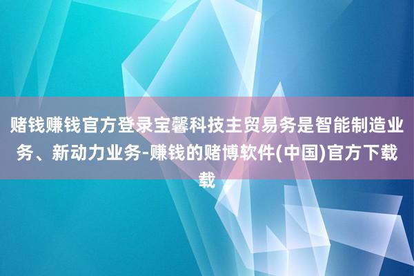 赌钱赚钱官方登录宝馨科技主贸易务是智能制造业务、新动力业务-赚钱的赌博软件(中国)官方下载