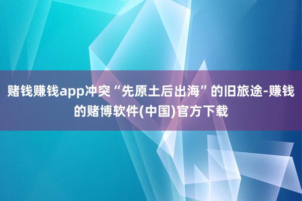 赌钱赚钱app冲突“先原土后出海”的旧旅途-赚钱的赌博软件(中国)官方下载