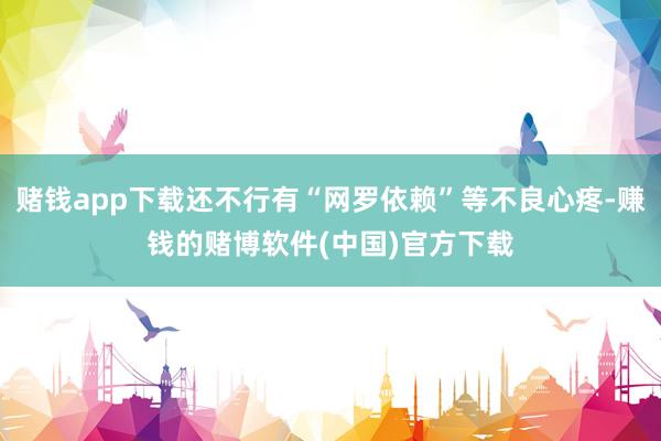 赌钱app下载还不行有“网罗依赖”等不良心疼-赚钱的赌博软件(中国)官方下载