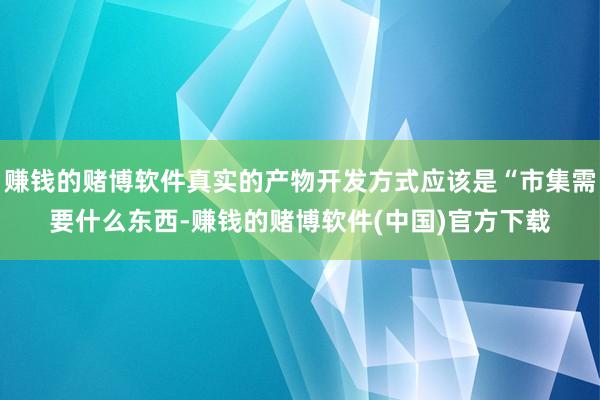 赚钱的赌博软件真实的产物开发方式应该是“市集需要什么东西-赚钱的赌博软件(中国)官方下载