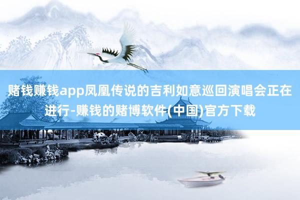 赌钱赚钱app凤凰传说的吉利如意巡回演唱会正在进行-赚钱的赌博软件(中国)官方下载