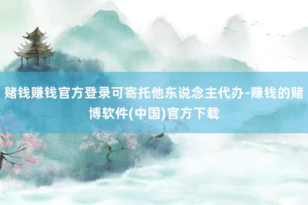 赌钱赚钱官方登录可寄托他东说念主代办-赚钱的赌博软件(中国)官方下载