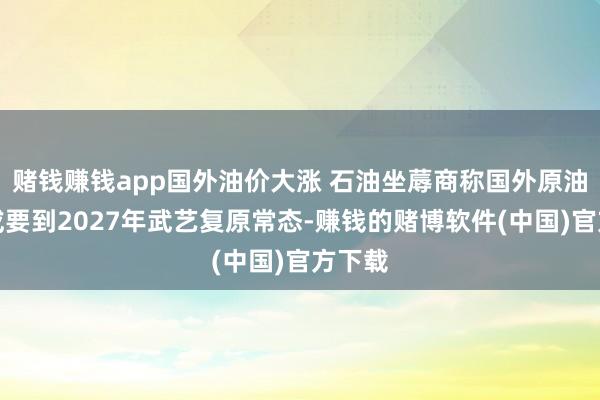 赌钱赚钱app国外油价大涨 石油坐蓐商称国外原油商场或要到2027年武艺复原常态-赚钱的赌博软件(中国)官方下载