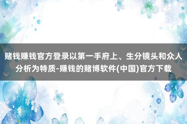 赌钱赚钱官方登录以第一手府上、生分镜头和众人分析为特质-赚钱的赌博软件(中国)官方下载