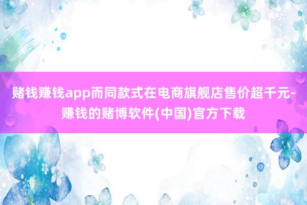赌钱赚钱app而同款式在电商旗舰店售价超千元-赚钱的赌博软件(中国)官方下载