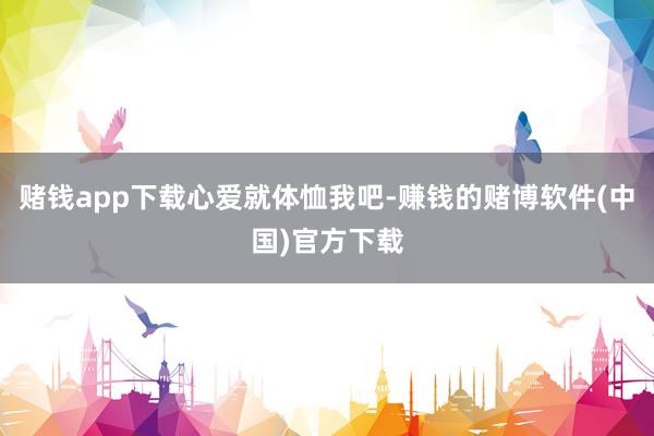 赌钱app下载心爱就体恤我吧-赚钱的赌博软件(中国)官方下载
