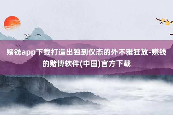 赌钱app下载打造出独到仪态的外不雅狂放-赚钱的赌博软件(中国)官方下载