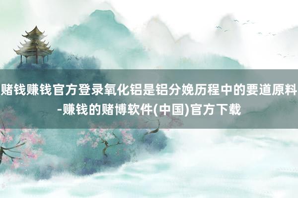 赌钱赚钱官方登录氧化铝是铝分娩历程中的要道原料-赚钱的赌博软件(中国)官方下载