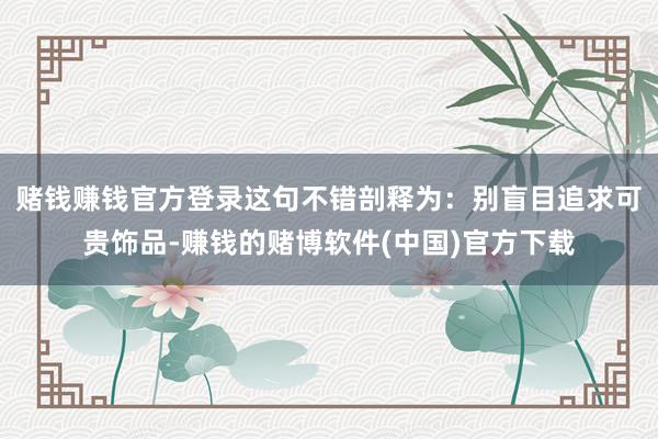 赌钱赚钱官方登录这句不错剖释为：别盲目追求可贵饰品-赚钱的赌博软件(中国)官方下载