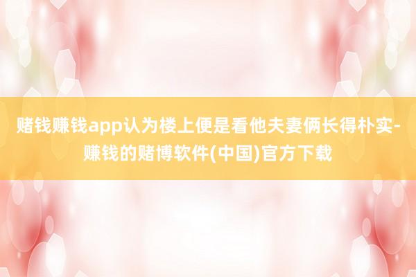 赌钱赚钱app认为楼上便是看他夫妻俩长得朴实-赚钱的赌博软件(中国)官方下载