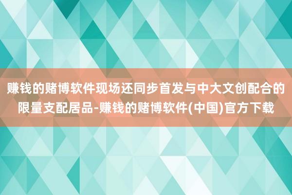 赚钱的赌博软件现场还同步首发与中大文创配合的限量支配居品-赚钱的赌博软件(中国)官方下载