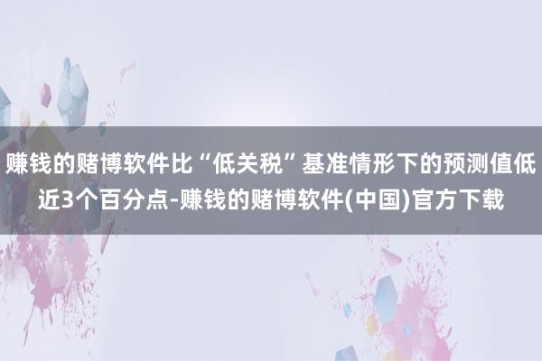 赚钱的赌博软件比“低关税”基准情形下的预测值低近3个百分点-赚钱的赌博软件(中国)官方下载