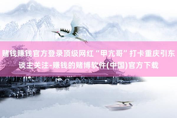 赌钱赚钱官方登录顶级网红“甲亢哥”打卡重庆引东谈主关注-赚钱的赌博软件(中国)官方下载