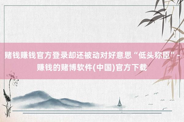 赌钱赚钱官方登录却还被动对好意思“低头称臣”-赚钱的赌博软件(中国)官方下载