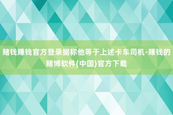 赌钱赚钱官方登录据称他等于上述卡车司机-赚钱的赌博软件(中国)官方下载