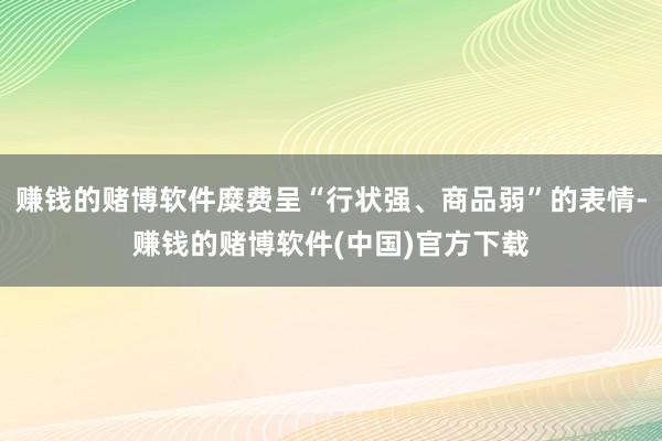 赚钱的赌博软件糜费呈“行状强、商品弱”的表情-赚钱的赌博软件(中国)官方下载