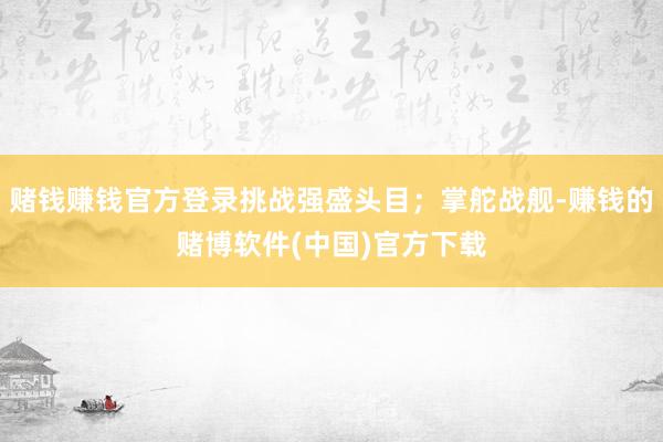 赌钱赚钱官方登录挑战强盛头目；掌舵战舰-赚钱的赌博软件(中国)官方下载