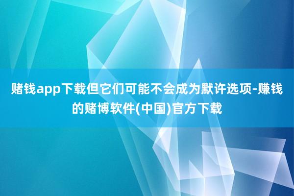 赌钱app下载但它们可能不会成为默许选项-赚钱的赌博软件(中国)官方下载