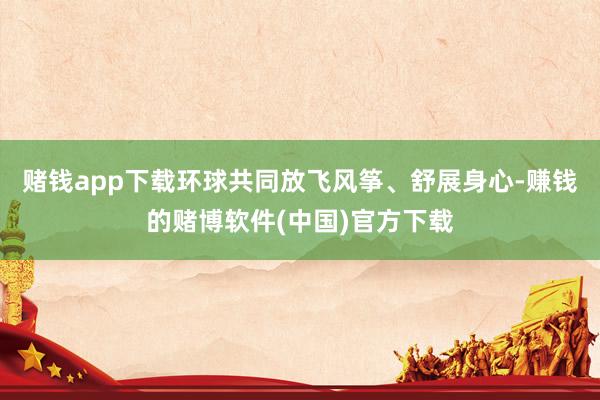 赌钱app下载环球共同放飞风筝、舒展身心-赚钱的赌博软件(中国)官方下载