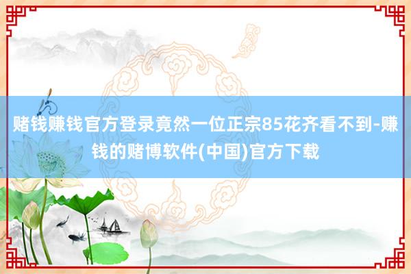 赌钱赚钱官方登录竟然一位正宗85花齐看不到-赚钱的赌博软件(中国)官方下载