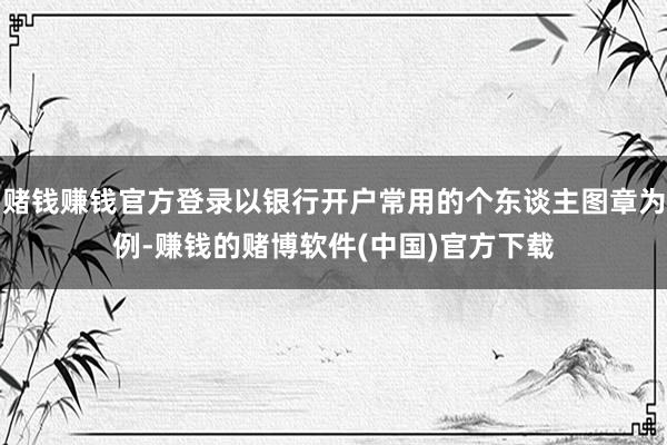 赌钱赚钱官方登录以银行开户常用的个东谈主图章为例-赚钱的赌博软件(中国)官方下载
