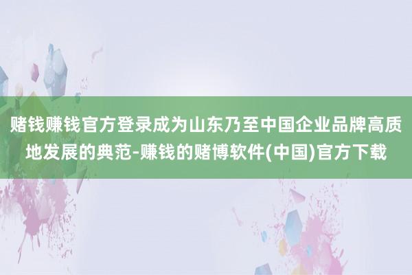赌钱赚钱官方登录成为山东乃至中国企业品牌高质地发展的典范-赚钱的赌博软件(中国)官方下载