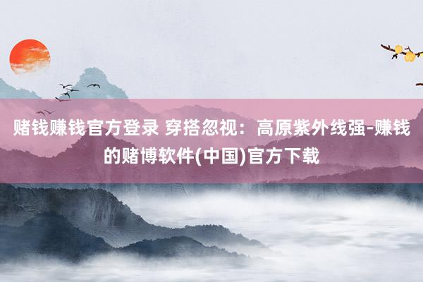 赌钱赚钱官方登录 穿搭忽视：高原紫外线强-赚钱的赌博软件(中国)官方下载