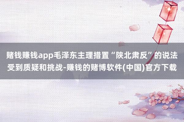 赌钱赚钱app毛泽东主理措置“陕北肃反”的说法受到质疑和挑战-赚钱的赌博软件(中国)官方下载