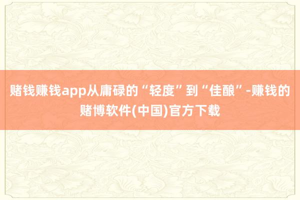 赌钱赚钱app从庸碌的“轻度”到“佳酿”-赚钱的赌博软件(中国)官方下载