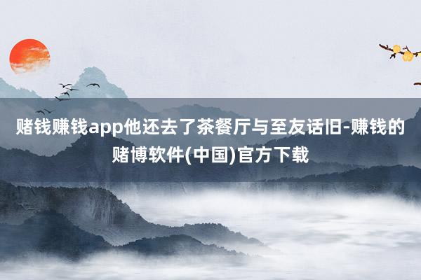 赌钱赚钱app他还去了茶餐厅与至友话旧-赚钱的赌博软件(中国)官方下载