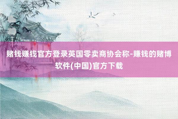 赌钱赚钱官方登录　　英国零卖商协会称-赚钱的赌博软件(中国)官方下载