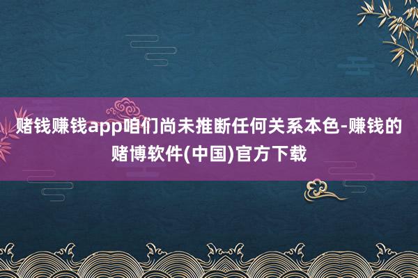 赌钱赚钱app咱们尚未推断任何关系本色-赚钱的赌博软件(中国)官方下载