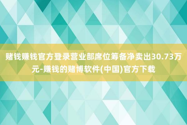 赌钱赚钱官方登录营业部席位筹备净卖出30.73万元-赚钱的赌博软件(中国)官方下载